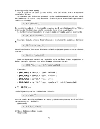 é desvio padrão (idem a std).
Aqui, X pode ser um vetor ou uma matriz. Para uma matriz m × n, a matriz de
covariância é n × n.
Se tivermos uma matriz em que cada coluna contém observações de uma variá-
vel, podemos calcular os coeﬁcientes de correlação entre as variáveis desta matriz
usando o comando
» R = corrcoef(X)
Os coeﬁcientes vão de −1 (correlação negativa) até 1 (correlação positiva). Valores
próximos de 0 indicam que não há correlação linear entre as variáveis.
Se também quisermos saber o p-value de cada correlação, usamos o comando
» [R, P] = corrcoef(X)
Exemplo: Calcular a matriz de correlação e os p-values entre as colunas da matriz
X:
» [R,P] = corrcoef(X)
Encontrar todos os índices da matriz de correlação para os quais o p-value é menor
que 0.05:
» [i,j] = find(p<0.05)
Para encontrarmos a matriz de correlação entre variáveis e seus respectivos p-
values, também podemos usar a função corr, com mais opções:
» [RHO,PVAL] = corr(X,Y,’nome’,valor)
Exemplos:
» [RHO,PVAL] = corr(X,Y,’type’,’Pearson’)
» [RHO,PVAL] = corr(X,Y,’type’,’Kendall’)
» [RHO,PVAL] = corr(X,Y,’rows’,’all’)
» [RHO,PVAL] = corr(X,Y,’rows’,’complete’) : pula linhas com NaN!
4.2 Gráﬁcos
Um histograma pode ser criado com o comando
» n = hist(Y)
em que o vetor Y é distribuido em 10 caixas igualmente espaçadas, e n é o número
de elementos em cada caixa.
O comando
» n = hist(Y,nbins)
divide os dados em nbins caixas.
O comando
43
 