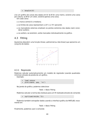 » boxplot(X)
cria um gráﬁco de caixas dos dados em X. Se X for uma matriz, existirá uma caixa
por coluna; se X for um vetor, existirá apenas uma caixa.
Em cada caixa:
• a marca central é a mediana;
• os limites da caixa representam o 25◦ e o 75◦ percentil;
• os marcadores externos sinalizam os pontos extremos dos dados (sem consi-
derar outliers;
• os outliers, se existirem, serão marcados individualmente no gráﬁco.
4.3 Fitting
Queremos descobrir uma função (linear, polinomial ou não-linear) que aproxime um
conjunto de dados:
4.3.1 Regressão
Podemos calcular automaticamente um modelo de regressão (usando quadrados
mínimos) através da janela de um gráﬁco.
Exemplo:
» load census
» plot(cdate, pop, ’ro’)
Na janela do gráﬁco, podemos selecionar
Tools → Basic Fitting
Podemos calcular a norma dos resíduos para um ﬁt realizado através do comando
» sqrt(sum(resids.ˆ2))
Podemos também extrapolar dados usando a interface gráﬁca do MATLAB, nova-
mente em
Tools → Basic Fitting
Finalmente, podemos usar o comando
44
 