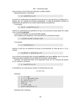 File → Generate Code
para criarmos uma função que reproduz o gráﬁco obtido.
Alternativamente, o comando
» p = polyfit(x,y,n)
encontra os coeﬁcientes do polinômio p() de grau n que aproxima os dados y() =
p(()), em um sentido de mínimos quadrados. O vetor p resultante contém os
coeﬁcientes do polinômio em ordem descendente de potências.
O comando
» [p,S] = polyfit(x,y,n)
retorna os coeﬁcientes do polinômio em p e uma estrutura S que pode ser usada
com o comando polyval.
A estrutura S contém os campos R, df e normr.
Se os dados y são aleatórios, uma estimativa da covariância de p é
» (inv(R)*inv(R)’)*normrˆ2/df
O comando
» y = polyval(p,x)
retorna o valor de um polinômio de grau n (armazenado no vetor p) em x. O co-
mando
» [y,delta] = polyval(p,x,S)
usa a estrutura S gerada pelo comando polyfit para gerar delta, que é uma esti-
mativa do desvio padrão do erro obtido ao se tentar calcular p(x).
Exemplo: Se quisermos fazer uma regressão linear em um conjunto de pontos
(, y), usamos o comando
» p = polyfit(x,y,1)
O resultado é um vetor p que contém os coeﬁcientes da reta
y = p1 + p2
Exemplo:
» x = 1:1:20;
» y = x + 10*rand(1,20);
» p = polyfit(x,y,1);
» plot(x,y,’ro’)
» hold on
» t = 0:0.1:20;
» plot(t,polyval(p,t))
Exemplo (com resíduos):
45
 