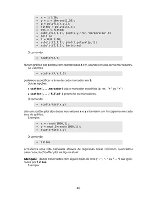 » x = 1:1:20;
» y = x + 10*rand(1,20);
» p = polyfit(x,y,1);
» fitted = polyval(p,x);
» res = y-fitted;
» subplot(2,1,1), plot(x,y,’ro’,’markersize’,8)
» hold on
» t = 0:0.1:20;
» subplot(2,1,1), plot(t,polyval(p,t))
» subplot(2,1,2), bar(x,res)
O comando
» scatter(X,Y)
faz um gráﬁco dos pontos com coordenadas X e Y, usando círculos como marcadores.
Se usarmos
» scatter(X,Y,S,C)
podemos especiﬁcar a área de cada marcador em S.
Outras opções:
• scatter(...,marcador) usa o marcador escolhido (p. ex. ’+’ ou ’*’)
• scatter(...,’filled’) preenche os marcadores.
O comando
» scatterhist(x,y)
cria um scatter plot dos dados nos vetores x e y e também um histograma em cada
eixo do gráﬁco.
Exemplo:
» x = randn(1000,1);
» y = exp(.5*randn(1000,1));
» scatterhist(x,y)
O comando
» lsline
acrescenta uma reta calculada através de regressão linear (mínimos quadrados)
para cada plot/scatter plot na ﬁgura atual.
Atenção: dados conectados com alguns tipos de reta (’-’, ’-’ ou ’.-’) são igno-
rados por lsline.
Exemplo:
46
 