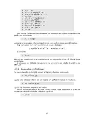 » x = 1:10;
» y1 = x + randn(1,10);
» scatter(x,y1,25,’b’,’*’)
» hold on
» y2 = 2*x + randn(1,10);
» plot(x,y2,’mo’)
» y3 = 3*x + randn(1,10);
» plot(x,y3,’rx:’)
» y4 = 4*x + randn(1,10);
» plot(x,y4,’g+-’)
» lsline
Se o vetor p contém os coeﬁcientes de um polinômio em ordem descendente de
potências, o comando
» refcurve(p)
adiciona uma curva de referência polinomial com coeﬁcientes p ao gráﬁco atual.
Se p é um vetor com n + 1 elementos, a curva é dada por
y = p(1)n
+ p(2)n−1
+ . . . + p(n) + p(n + 1)
O comando
» gline
permite ao usuário adicionar manualmente um segmento de reta à última ﬁgura
desenhada.
A reta pode ser editada manualmente na ferramenta de edição de gráﬁcos do
MATLAB.
4.3.2 Comandos em Toolboxes
Se sua instalação do MATLAB possuir a Statistics Toolbox, o comando
» polytool(x,y)
ajusta uma reta aos vetores x e y e mostra um gráﬁco interativo do resultado.
» polytool(x,y,n)
ajusta um polinômio de grau n aos dados.
Se sua instalação possuir a Curve Fitting Toolbox, você pode fazer o ajuste de
curvas de maneira interativa, usando o comando
» cftool
47
 