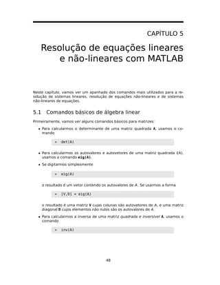 CAPÍTULO 5
Resolução de equações lineares
e não-lineares com MATLAB
Neste capítulo, vamos ver um apanhado dos comandos mais utilizados para a re-
solução de sistemas lineares, resolução de equações não-lineares e de sistemas
não-lineares de equações.
5.1 Comandos básicos de álgebra linear
Primeiramente, vamos ver alguns comandos básicos para matrizes:
• Para calcularmos o determinante de uma matriz quadrada A, usamos o co-
mando
» det(A)
• Para calcularmos os autovalores e autovetores de uma matriz quadrada (A),
usamos o comando eig(A).
• Se digitarmos simplesmente
» eig(A)
o resultado é um vetor contendo os autovalores de A. Se usarmos a forma
» [V,D] = eig(A)
o resultado é uma matriz V cujas colunas são autovetores de A, e uma matriz
diagonal D cujos elementos não nulos são os autovalores de A.
• Para calcularmos a inversa de uma matriz quadrada e inversível A, usamos o
comando
» inv(A)
48
 