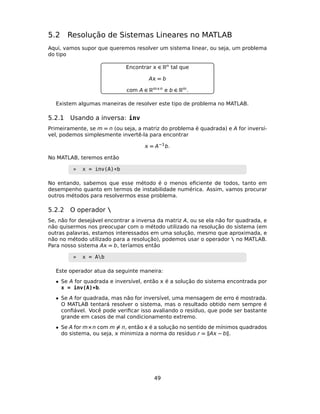 5.2 Resolução de Sistemas Lineares no MATLAB
Aqui, vamos supor que queremos resolver um sistema linear, ou seja, um problema
do tipo
Encontrar  ∈ Rn tal que
A = b
com A ∈ Rm×n e b ∈ Rm.
Existem algumas maneiras de resolver este tipo de problema no MATLAB.
5.2.1 Usando a inversa: inv
Primeiramente, se m = n (ou seja, a matriz do problema é quadrada) e A for inversí-
vel, podemos simplesmente invertê-la para encontrar
 = A−1
b.
No MATLAB, teremos então
» x = inv(A)*b
No entando, sabemos que esse método é o menos eﬁciente de todos, tanto em
desempenho quanto em termos de instabilidade numérica. Assim, vamos procurar
outros métodos para resolvermos esse problema.
5.2.2 O operador 
Se, não for desejável encontrar a inversa da matriz A, ou se ela não for quadrada, e
não quisermos nos preocupar com o método utilizado na resolução do sistema (em
outras palavras, estamos interessados em uma solução, mesmo que aproximada, e
não no método utilizado para a resolução), podemos usar o operador  no MATLAB.
Para nosso sistema A = b, teríamos então
» x = Ab
Este operador atua da seguinte maneira:
• Se A for quadrada e inversível, então  é a solução do sistema encontrada por
x = inv(A)*b.
• Se A for quadrada, mas não for inversível, uma mensagem de erro é mostrada.
O MATLAB tentará resolver o sistema, mas o resultado obtido nem sempre é
conﬁável. Você pode veriﬁcar isso avaliando o resíduo, que pode ser bastante
grande em casos de mal condicionamento extremo.
• Se A for m×n com m = n, então  é a solução no sentido de mínimos quadrados
do sistema, ou seja,  minimiza a norma do resíduo r = A − b .
49
 