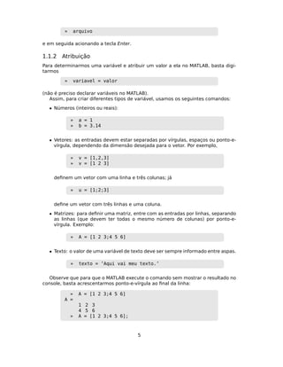 » arquivo
e em seguida acionando a tecla Enter.
1.1.2 Atribuição
Para determinarmos uma variável e atribuir um valor a ela no MATLAB, basta digi-
tarmos
» variavel = valor
(não é preciso declarar variáveis no MATLAB).
Assim, para criar diferentes tipos de variável, usamos os seguintes comandos:
• Números (inteiros ou reais):
» a = 1
» b = 3.14
• Vetores: as entradas devem estar separadas por vírgulas, espaços ou ponto-e-
vírgula, dependendo da dimensão desejada para o vetor. Por exemplo,
» v = [1,2,3]
» v = [1 2 3]
deﬁnem um vetor com uma linha e três colunas; já
» u = [1;2;3]
deﬁne um vetor com três linhas e uma coluna.
• Matrizes: para deﬁnir uma matriz, entre com as entradas por linhas, separando
as linhas (que devem ter todas o mesmo número de colunas) por ponto-e-
vírgula. Exemplo:
» A = [1 2 3;4 5 6]
• Texto: o valor de uma variável de texto deve ser sempre informado entre aspas.
» texto = ’Aqui vai meu texto.’
Observe que para que o MATLAB execute o comando sem mostrar o resultado no
console, basta acrescentarmos ponto-e-vírgula ao ﬁnal da linha:
» A = [1 2 3;4 5 6]
A =
1 2 3
4 5 6
» A = [1 2 3;4 5 6];
5
 