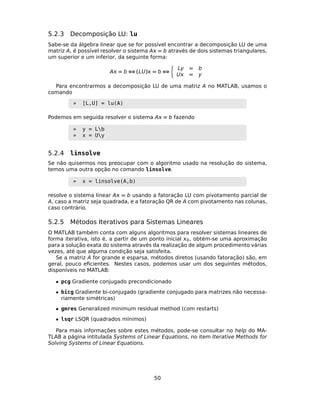 5.2.3 Decomposição LU: lu
Sabe-se da álgebra linear que se for possível encontrar a decomposição LU de uma
matriz A, é possível resolver o sistema A = b através de dois sistemas triangulares,
um superior e um inferior, da seguinte forma:
A = b ⇔ (LU) = b ⇔
Ly = b
U = y
Para encontrarmos a decomposição LU de uma matriz A no MATLAB, usamos o
comando
» [L,U] = lu(A)
Podemos em seguida resolver o sistema A = b fazendo
» y = Lb
» x = Uy
5.2.4 linsolve
Se não quisermos nos preocupar com o algoritmo usado na resolução do sistema,
temos uma outra opção no comando linsolve.
» x = linsolve(A,b)
resolve o sistema linear A = b usando a fatoração LU com pivotamento parcial de
A, caso a matriz seja quadrada, e a fatoração QR de A com pivotamento nas colunas,
caso contrário.
5.2.5 Métodos Iterativos para Sistemas Lineares
O MATLAB também conta com alguns algoritmos para resolver sistemas lineares de
forma iterativa, isto é, a partir de um ponto inicial 0, obtém-se uma aproximação
para a solução exata do sistema através da realização de algum procedimento várias
vezes, até que alguma condição seja satisfeita.
Se a matriz A for grande e esparsa, métodos diretos (usando fatoração) são, em
geral, pouco eﬁcientes. Nestes casos, podemos usar um dos seguintes métodos,
disponíveis no MATLAB:
• pcg Gradiente conjugado precondicionado
• bicg Gradiente bi-conjugado (gradiente conjugado para matrizes não necessa-
riamente simétricas)
• gmres Generalized minimum residual method (com restarts)
• lsqr LSQR (quadrados mínimos)
Para mais informações sobre estes métodos, pode-se consultar no help do MA-
TLAB a página intitulada Systems of Linear Equations, no item Iterative Methods for
Solving Systems of Linear Equations.
50
 
