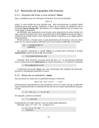 5.3 Resolução de equações não-lineares
5.3.1 Equação não linear a uma variável: fzero
Aqui, o problema que nos interessa é encontrar uma raiz da equação
ƒ() = 0
onde ƒ é uma função de uma variável real. Para encontrarmos a solução deste
problema para uma função ƒ qualquer, a partir de um ponto 0, podemos usar o
comando fzero(função,x0). No entanto, um cuidado especial com a função a ser
minimizada é necessário.
No MATLAB, para passarmos uma função como argumento de outra função (no
caso, queremos passar ƒ() como argumento da função fzero) precisamos obter a
referência da função (assim como tínhamos obtido a referência a um objeto gráﬁco
anteriormente).
Primeiramente, a função para a qual gostaríamos de encontrar uma raiz deve
estar em um arquivo próprio, deﬁnida como uma função do MATLAB, no formato
[y] = minhafuncao(x)
comandos
Em seguida, chamamos a função fzero no console para minimizar a função
minhafuncao a partir do ponto x0, escrevendo
» fzero(@minhafuncao,x0)
Exemplo: Para encontrar uma das raizes de ƒ() = 2 − 4, previamente deﬁnida
em um arquivo de nome quadratica.m, a partir do ponto  = 6, usamos o comando
» fzero(@quadratica,6)
O algoritmo da função fzero usa uma combinação dos métodos da bissecção,
secante e interpolação quadrática inversa.
5.3.2 Raizes de um polinômio: roots
Para encontrar as raizes de um polinômio de grau n da forma
p() = 0 + 1 + 22
+ . . . + nn
primeiramente representamos este polinômio como um vetor linha p no MATLAB,
cujas componentes são os coeﬁcientes dos termos em ordem descendente de grau,
ou seja,
» p = [an an−1 · · · a2 a1 a0]
Em seguida, usamos o comando
» r = roots(p)
resultando em um vetor coluna r com as raizes deste polinômio.
Exemplo: p() = t3 + 2t2 − 5t − 6 (Figura 5.1).
» p = [1 2 -5 -6]
» roots(p)
51
 