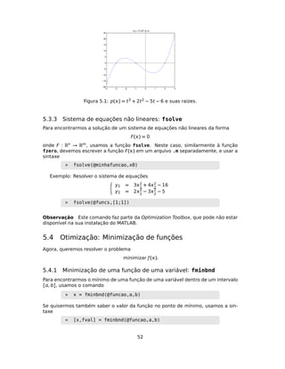 Figura 5.1: p() = t3 + 2t2 − 5t − 6 e suas raizes.
5.3.3 Sistema de equações não lineares: fsolve
Para encontrarmos a solução de um sistema de equações não lineares da forma
F() = 0
onde F : Rn → Rm, usamos a função fsolve. Neste caso, similarmente à função
fzero, devemos escrever a função F() em um arquivo .m separadamente, e usar a
sintaxe
» fsolve(@minhafuncao,x0)
Exemplo: Resolver o sistema de equações
y1 = 32
1
+ 42
2
− 16
y2 = 22
1
− 32
2
− 5
» fsolve(@funcs,[1;1])
Observação Este comando faz parte da Optimization Toolbox, que pode não estar
disponível na sua instalação do MATLAB.
5.4 Otimização: Minimização de funções
Agora, queremos resolver o problema
minimizar ƒ().
5.4.1 Minimização de uma função de uma variável: fminbnd
Para encontrarmos o mínimo de uma função de uma variável dentro de um intervalo
[, b], usamos o comando
» x = fminbnd(@funcao,a,b)
Se quisermos também saber o valor da função no ponto de mínimo, usamos a sin-
taxe
» [x,fval] = fminbnd(@funcao,a,b)
52
 