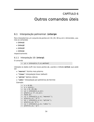 CAPÍTULO 6
Outros comandos úteis
6.1 Interpolação polinomial: interpn
Para interpolarmos um conjunto de pontos em 1D, 2D, 3D ou em n dimensões, usa-
mos os comandos
• interp1
• interp2
• interp3
• interpn
respectivamente.
6.1.1 Interpolação 1D: interp1
O comando
» yi = interp1(x,Y,xi,method)
interpola os dados (x,Y) nos novos pontos xi, usando o método method, que pode
ser:
• ’nearest’ Vizinho mais próximo
• ’linear’ Interpolação linear (default)
• ’spline’ Splines cúbicos
• ’cubic’ Interpolação por polinômios de Hermite
Exemplo:
» x = 0:10;
» y = sin(x);
» xi = 0:.25:10;
» yi = interp1(x,y,xi);
» plot(x,y,’o’,xi,yi);
» hold on;
» zi = interp1(x,y,xi,’nearest’);
» plot(xi,zi,’:k’);
» wi = interp1(x,y,xi,’spline’);
» plot(xi,wi,’m’);
» ui = interp1(x,y,xi,’cubic’);
» plot(xi,ui,’-g’)
54
 