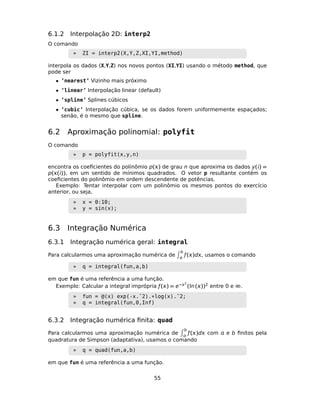6.1.2 Interpolação 2D: interp2
O comando
» ZI = interp2(X,Y,Z,XI,YI,method)
interpola os dados (X,Y,Z) nos novos pontos (XI,YI) usando o método method, que
pode ser
• ’nearest’ Vizinho mais próximo
• ’linear’ Interpolação linear (default)
• ’spline’ Splines cúbicos
• ’cubic’ Interpolação cúbica, se os dados forem uniformemente espaçados;
senão, é o mesmo que spline.
6.2 Aproximação polinomial: polyfit
O comando
» p = polyfit(x,y,n)
encontra os coeﬁcientes do polinômio p() de grau n que aproxima os dados y() =
p(()), em um sentido de mínimos quadrados. O vetor p resultante contém os
coeﬁcientes do polinômio em ordem descendente de potências.
Exemplo: Tentar interpolar com um polinômio os mesmos pontos do exercício
anterior, ou seja,
» x = 0:10;
» y = sin(x);
6.3 Integração Numérica
6.3.1 Integração numérica geral: integral
Para calcularmos uma aproximação numérica de
b

ƒ()d, usamos o comando
» q = integral(fun,a,b)
em que fun é uma referência a uma função.
Exemplo: Calcular a integral imprópria ƒ() = e−2
(ln ())2 entre 0 e ∞.
» fun = @(x) exp(-x.ˆ2).*log(x).ˆ2;
» q = integral(fun,0,Inf)
6.3.2 Integração numérica ﬁnita: quad
Para calcularmos uma aproximação numérica de
b

ƒ()d com  e b ﬁnitos pela
quadratura de Simpson (adaptativa), usamos o comando
» q = quad(fun,a,b)
em que fun é uma referência a uma função.
55
 
