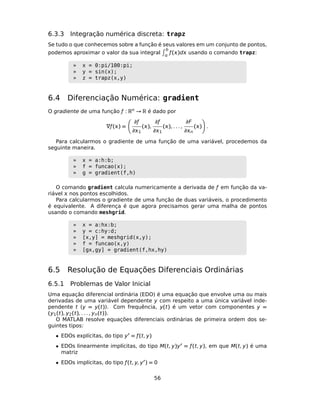 6.3.3 Integração numérica discreta: trapz
Se tudo o que conhecemos sobre a função é seus valores em um conjunto de pontos,
podemos aproximar o valor da sua integral
b

ƒ()d usando o comando trapz:
» x = 0:pi/100:pi;
» y = sin(x);
» z = trapz(x,y)
6.4 Diferenciação Numérica: gradient
O gradiente de uma função ƒ : Rn → R é dado por
∇ƒ() =
∂ƒ
∂1
(),
∂ƒ
∂1
(), . . . ,
∂F
∂n
() .
Para calcularmos o gradiente de uma função de uma variável, procedemos da
seguinte maneira.
» x = a:h:b;
» f = funcao(x);
» g = gradient(f,h)
O comando gradient calcula numericamente a derivada de ƒ em função da va-
riável  nos pontos escolhidos.
Para calcularmos o gradiente de uma função de duas variáveis, o procedimento
é equivalente. A diferença é que agora precisamos gerar uma malha de pontos
usando o comando meshgrid.
» x = a:hx:b;
» y = c:hy:d;
» [x,y] = meshgrid(x,y);
» f = funcao(x,y)
» [gx,gy] = gradient(f,hx,hy)
6.5 Resolução de Equações Diferenciais Ordinárias
6.5.1 Problemas de Valor Inicial
Uma equação diferencial ordinária (EDO) é uma equação que envolve uma ou mais
derivadas de uma variável dependente y com respeito a uma única variável inde-
pendente t (y = y(t)). Com frequência, y(t) é um vetor com componentes y =
(y1(t), y2(t), . . . , yn(t)).
O MATLAB resolve equações diferenciais ordinárias de primeira ordem dos se-
guintes tipos:
• EDOs explícitas, do tipo y = ƒ(t, y)
• EDOs linearmente implícitas, do tipo M(t, y)y = ƒ(t, y), em que M(t, y) é uma
matriz
• EDOs implícitas, do tipo ƒ(t, y, y ) = 0
56
 