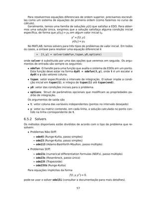 Para resolvermos equações diferenciais de ordem superior, precisamos escrevê-
las como um sistema de equações de primeira ordem (como fazemos no curso de
cálculo).
Geralmente, temos uma família de soluções y(t) que satisfaz a EDO. Para obter-
mos uma solução única, exigimos que a solução satisfaça alguma condição inicial
especíﬁca, de forma que y(t0) = y0 em algum valor inicial t0.
y = ƒ(t, y)
y(t0) = y0
No MATLAB, temos solvers para três tipos de problemas de valor inicial. Em todos
os casos, a sintaxe para resolver uma equação diferencial é
» [t,y] = solver(odefun,tspan,y0,options)
onde solver é substituido por uma das opções que veremos em seguida. Os argu-
mentos de entrada são sempre os seguintes:
• odefun: O handle para uma função que avalia o sistema de EDOs em um ponto.
Esta função deve estar na forma dydt = odefun(t,y), onde t é um escalar e
dydt e y são vetores coluna.
• tspan: vetor especiﬁcando o intervalo de integração. O solver impõe a condi-
ção inicial em tspan(1), e integra de tspan(1) até tspan(end).
• y0: vetor das condições iniciais para o problema.
• options: Struct de parâmetros opcionais que modiﬁcam as propriedades pa-
drão de integração.
Os argumentos de saída são
• t: vetor coluna das variáveis independentes (pontos no intervalo desejado)
• y: vetor ou matriz contendo, em cada linha, a solução calculada no ponto con-
tido na linha correspondente de t.
6.5.2 Solvers
Os métodos disponíveis estão divididos de acordo com o tipo de problema que re-
solvem:
• Problemas Não-Stiff:
– ode45 (Runge-Kutta, passo simples)
– ode23 (Runge-Kutta, passo simples)
– ode113 (Adams-Bashforth-Moulton, passo múltiplo)
• Problemas Stiff:
– ode15s (numerical differentiation formulas (NDFs), passo múltiplo)
– ode23s (Rosenbrock, passo único)
– ode23t (Trapezoide)
– ode23tb (Runge-Kutta)
Para equações implícitas da forma
ƒ(t, y, y ) = 0,
pode-se usar o solver ode15i (consultar a documentação para mais detalhes).
57
 