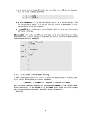 • a.ˆk eleva cada um dos elementos da variável  (que pode ser de qualquer
tipo) à k-ésima potência. Exemplo:
» a = [1;2;3]
» a.ˆ2 = [1;4;9]
• a’ (ou transpose(A)) calcula a transposta de . Se  for um número, isso
é a mesma coisa que ; se  for um vetor ou matriz, o resultado é o vetor
transposto ou a matriz transposta.
• reshape(A,m,n) reorganiza os elementos da matriz em uma nova forma, com
m linhas e n colunas.
Observação Um texto, no MATLAB, é tratado como uma matriz (ou um vetor).
Pode-se calcular tamanho e acessar elementos por índices assim como ﬁzemos com
as matrizes numéricas. Exemplo:
» texto = ’Palavra’
» texto(1)
ans =
’P’
» size(texto)
ans =
1 7
» texto’
ans =
P
a
l
a
v
r
a
1.1.5 Acessando submatrizes: Slicing
O MATLAB oferece uma maneira fácil de se acessar subelementos de matrizes, cha-
mada slicing. Nesta operação, usamos a sintaxe
A(linhainicial:linhafinal, colunainicial:colunafinal)
para acessar a submatriz determinada entre as linhas linhainicial e linhafinal,
e entre as colunas colunainicial e colunafinal. Aqui, é preciso tomar cuidado
para que as dimensões da matriz resultante sejam consistentes.
Exemplo:
8
 