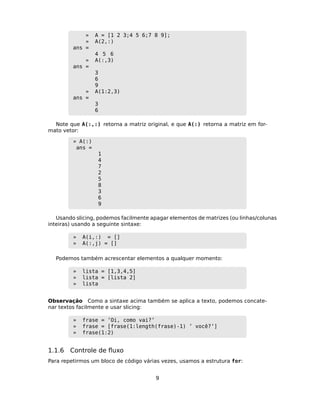 » A = [1 2 3;4 5 6;7 8 9];
» A(2,:)
ans =
4 5 6
» A(:,3)
ans =
3
6
9
» A(1:2,3)
ans =
3
6
Note que A(:,:) retorna a matriz original, e que A(:) retorna a matriz em for-
mato vetor:
» A(:)
ans =
1
4
7
2
5
8
3
6
9
Usando slicing, podemos facilmente apagar elementos de matrizes (ou linhas/colunas
inteiras) usando a seguinte sintaxe:
» A(i,:) = []
» A(:,j) = []
Podemos também acrescentar elementos a qualquer momento:
» lista = [1,3,4,5]
» lista = [lista 2]
» lista
Observação Como a sintaxe acima também se aplica a texto, podemos concate-
nar textos facilmente e usar slicing:
» frase = ’Oi, como vai?’
» frase = [frase(1:length(frase)-1) ’ você?’]
» frase(1:2)
1.1.6 Controle de ﬂuxo
Para repetirmos um bloco de código várias vezes, usamos a estrutura for:
9
 