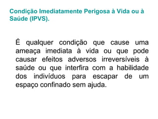 Condição Imediatamente Perigosa à Vida ou à
Saúde (IPVS).
É qualquer condição que cause uma
ameaça imediata à vida ou que pode
causar efeitos adversos irreversíveis à
saúde ou que interfira com a habilidade
dos indivíduos para escapar de um
espaço confinado sem ajuda.
 