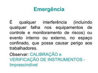 É qualquer interferência (incluindo
qualquer falha nos equipamentos de
controle e monitoramento de riscos) ou
evento interno ou externo, no espaço
confinado, que possa causar perigo aos
trabalhadores.
Observar: CALIBRAÇÃO e
VERIFICAÇÃO DE INSTRUMENTOS -
Imprescindível
Emergência
 