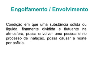 Engolfamento / Envolvimento
Condição em que uma substância sólida ou
líquida, finamente dividida e flutuante na
atmosfera, possa envolver uma pessoa e no
processo de inalação, possa causar a morte
por asfixia.
 