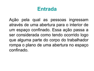 Entrada
Ação pela qual as pessoas ingressam
através de uma abertura para o interior de
um espaço confinado. Essa ação passa a
ser considerada como tendo ocorrido logo
que alguma parte do corpo do trabalhador
rompa o plano de uma abertura no espaço
confinado.
 