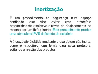 Inertização
É um procedimento de segurança num espaço
confinado que visa evitar uma atmosfera
potencialmente explosiva através do deslocamento da
mesma por um fluído inerte. Este procedimento produz
uma atmosfera IPVS deficiente de oxigênio
.
A inertização é obtida mediante o uso de um gás inerte,
como o nitrogênio, que forma uma capa protetora,
evitando a reação dos produtos.
 