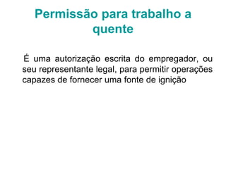É uma autorização escrita do empregador, ou
seu representante legal, para permitir operações
capazes de fornecer uma fonte de ignição
Permissão para trabalho a
quente
 