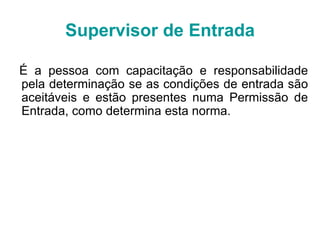 É a pessoa com capacitação e responsabilidade
pela determinação se as condições de entrada são
aceitáveis e estão presentes numa Permissão de
Entrada, como determina esta norma.
Supervisor de Entrada
 
