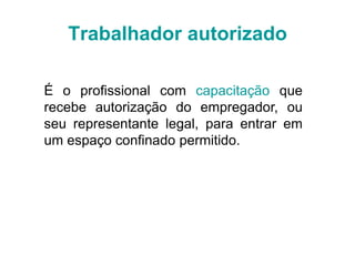 Trabalhador autorizado
É o profissional com capacitação que
recebe autorização do empregador, ou
seu representante legal, para entrar em
um espaço confinado permitido.
 