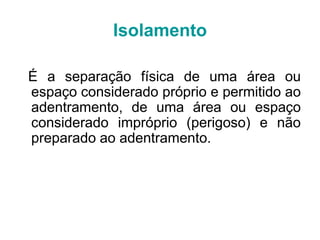 É a separação física de uma área ou
espaço considerado próprio e permitido ao
adentramento, de uma área ou espaço
considerado impróprio (perigoso) e não
preparado ao adentramento.
Isolamento
 
