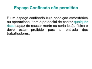 É um espaço confinado cuja condição atmosférica
ou operacional, tem o potencial de conter qualquer
risco capaz de causar morte ou séria lesão física e
deve estar proibido para a entrada dos
trabalhadores.
Espaço Confinado não permitido
 