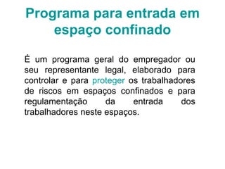 Programa para entrada em
espaço confinado
É um programa geral do empregador ou
seu representante legal, elaborado para
controlar e para proteger os trabalhadores
de riscos em espaços confinados e para
regulamentação da entrada dos
trabalhadores neste espaços.
 