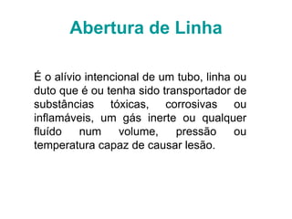 Abertura de Linha
É o alívio intencional de um tubo, linha ou
duto que é ou tenha sido transportador de
substâncias tóxicas, corrosivas ou
inflamáveis, um gás inerte ou qualquer
fluído num volume, pressão ou
temperatura capaz de causar lesão.
 