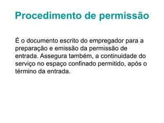 Procedimento de permissão
É o documento escrito do empregador para a
preparação e emissão da permissão de
entrada. Assegura também, a continuidade do
serviço no espaço confinado permitido, após o
término da entrada.
 