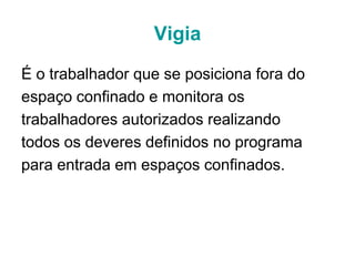 Vigia
É o trabalhador que se posiciona fora do
espaço confinado e monitora os
trabalhadores autorizados realizando
todos os deveres definidos no programa
para entrada em espaços confinados.
 
