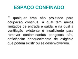 É qualquer área não projetada para
ocupação contínua, à qual tem meios
limitados de entrada e saída, e na qual a
ventilação existente é insuficiente para
remover contaminantes perigosos e/ou
deficiência/ enriquecimento de oxigênio
que podem existir ou se desenvolverem.
ESPAÇO CONFINADO
 