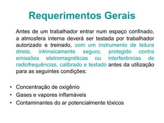 Antes de um trabalhador entrar num espaço confinado,
a atmosfera interna deverá ser testada por trabalhador
autorizado e treinado, com um instrumento de leitura
direta, intrinsicamente seguro, protegido contra
emissões eletromagnéticas ou interferências de
radiofrequências, calibrado e testado antes da utilização
para as seguintes condições:
• Concentração de oxigênio
• Gases e vapores inflamáveis
• Contaminantes do ar potencialmente tóxicos
Requerimentos Gerais
 
