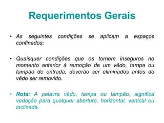 • As seguintes condições se aplicam a espaços
confinados:
• Quaisquer condições que os tornem inseguros no
momento anterior à remoção de um vêdo, tampa ou
tampão de entrada, deverão ser eliminados antes do
vêdo ser removido.
• Nota: A palavra vêdo, tampa ou tampão, significa
vedação para qualquer abertura, horizontal, vertical ou
inclinada.
Requerimentos Gerais
 