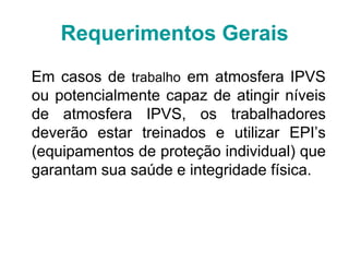 Em casos de trabalho em atmosfera IPVS
ou potencialmente capaz de atingir níveis
de atmosfera IPVS, os trabalhadores
deverão estar treinados e utilizar EPI’s
(equipamentos de proteção individual) que
garantam sua saúde e integridade física.
Requerimentos Gerais
 