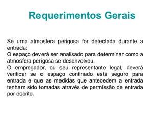 Requerimentos Gerais
Se uma atmosfera perigosa for detectada durante a
entrada:
O espaço deverá ser analisado para determinar como a
atmosfera perigosa se desenvolveu.
O empregador, ou seu representante legal, deverá
verificar se o espaço confinado está seguro para
entrada e que as medidas que antecedem a entrada
tenham sido tomadas através de permissão de entrada
por escrito.
 