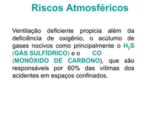 Riscos Atmosféricos
Ventilação deficiente propicia além da
deficiência de oxigênio, o acúlumo de
gases nocivos como principalmente o H2S
(GÁS SULFÍDRICO) e o CO
(MONÓXIDO DE CARBONO), que são
responsáveis por 60% das vítimas dos
acidentes em espaços confinados.
 