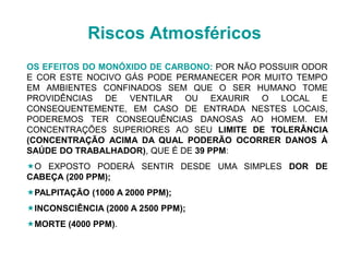 OS EFEITOS DO MONÓXIDO DE CARBONO: POR NÃO POSSUIR ODOR
E COR ESTE NOCIVO GÁS PODE PERMANECER POR MUITO TEMPO
EM AMBIENTES CONFINADOS SEM QUE O SER HUMANO TOME
PROVIDÊNCIAS DE VENTILAR OU EXAURIR O LOCAL E
CONSEQUENTEMENTE, EM CASO DE ENTRADA NESTES LOCAIS,
PODEREMOS TER CONSEQUÊNCIAS DANOSAS AO HOMEM. EM
CONCENTRAÇÕES SUPERIORES AO SEU LIMITE DE TOLERÂNCIA
(CONCENTRAÇÃO ACIMA DA QUAL PODERÃO OCORRER DANOS À
SAÚDE DO TRABALHADOR), QUE É DE 39 PPM:
O EXPOSTO PODERÁ SENTIR DESDE UMA SIMPLES DOR DE
CABEÇA (200 PPM);
PALPITAÇÃO (1000 A 2000 PPM);
INCONSCIÊNCIA (2000 A 2500 PPM);
MORTE (4000 PPM).
Riscos Atmosféricos
 
