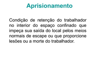 Aprisionamento
Condição de retenção do trabalhador
no interior do espaço confinado que
impeça sua saída do local pelos meios
normais de escape ou que proporcione
lesões ou a morte do trabalhador.
 
