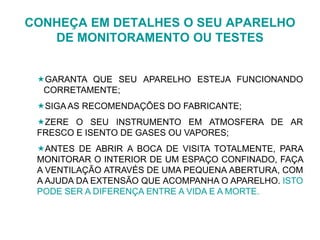 CONHEÇA EM DETALHES O SEU APARELHO
DE MONITORAMENTO OU TESTES
GARANTA QUE SEU APARELHO ESTEJA FUNCIONANDO
CORRETAMENTE;
SIGA AS RECOMENDAÇÕES DO FABRICANTE;
ZERE O SEU INSTRUMENTO EM ATMOSFERA DE AR
FRESCO E ISENTO DE GASES OU VAPORES;
ANTES DE ABRIR A BOCA DE VISITA TOTALMENTE, PARA
MONITORAR O INTERIOR DE UM ESPAÇO CONFINADO, FAÇA
A VENTILAÇÃO ATRAVÉS DE UMA PEQUENA ABERTURA, COM
A AJUDA DA EXTENSÃO QUE ACOMPANHA O APARELHO. ISTO
PODE SER A DIFERENÇA ENTRE A VIDA E A MORTE.
 