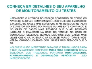 CONHEÇA EM DETALHES O SEU APARELHO
DE MONITORAMENTO OU TESTES
MONITORE O INTERIOR DO ESPAÇO CONFINADO EM TODOS OS
NÍVEIS DE ALTURA E COMPRIMENTO. LEMBRE-SE QUE EM CASO DE
EXAUSTÃO DE GASES MAIS LEVES QUE O AR, DEVEMOS INSTALAR
O EXAUSTOR NO TOPO DO TANQUE OU AMBIENTE CONFINADO E
NO CASO DE GASES MAIS PESADOS QUE O AR, DEVEMOS
INSTALAR O EXAUSTOR NA BASE DO TANQUE. NO CASO DE
VENTILAÇÃO, DEVEMOS, QUANDO LIDARMOS COM GASES MAIS
LEVES QUE O AR, INJETAR O AR DA BASE PARA O TOPO E VICE-
VERSA, QUANDO LIDARMOS COM GASES MAIS PESADOS QUE O
AR.
O QUE É MUITO IMPORTANTE PARA QUE O TRABALHADOR SAIBA
É QUE UM AMBIENTE CONFINADO MUDA SUAS CONDIÇÕES, COM A
SEQUÊNCIA DOS TRABALHOS, PORTANTO MONITORAMENTO,
ACOMPANHAMENTO E OBSERVAÇÕES PERIÓDICAS SÃO
IMPRESCINDÍVEIS.
 