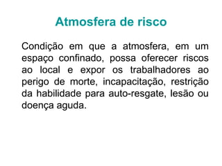 Atmosfera de risco
Condição em que a atmosfera, em um
espaço confinado, possa oferecer riscos
ao local e expor os trabalhadores ao
perigo de morte, incapacitação, restrição
da habilidade para auto-resgate, lesão ou
doença aguda.
 