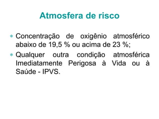 Atmosfera de risco
 Concentração de oxigênio atmosférico
abaixo de 19,5 % ou acima de 23 %;
 Qualquer outra condição atmosférica
Imediatamente Perigosa à Vida ou à
Saúde - IPVS.
 