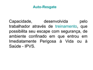 Capacidade, desenvolvida pelo
trabalhador através de treinamento, que
possibilita seu escape com segurança, de
ambiente confinado em que entrou em
Imediatamente Perigosa à Vida ou à
Saúde - IPVS.
Auto-Resgate
 