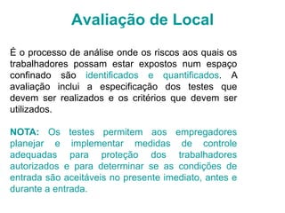 Avaliação de Local
É o processo de análise onde os riscos aos quais os
trabalhadores possam estar expostos num espaço
confinado são identificados e quantificados. A
avaliação inclui a especificação dos testes que
devem ser realizados e os critérios que devem ser
utilizados.
NOTA: Os testes permitem aos empregadores
planejar e implementar medidas de controle
adequadas para proteção dos trabalhadores
autorizados e para determinar se as condições de
entrada são aceitáveis no presente imediato, antes e
durante a entrada.
 