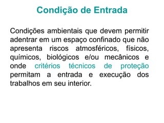 Condição de Entrada
Condições ambientais que devem permitir
adentrar em um espaço confinado que não
apresenta riscos atmosféricos, físicos,
químicos, biológicos e/ou mecânicos e
onde critérios técnicos de proteção
permitam a entrada e execução dos
trabalhos em seu interior.
 