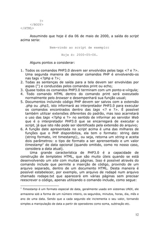 ?>
</BODY>
</HTML>
Assumindo que hoje é dia 06 de maio de 2000, a saída do script
acima seria:
Bem-vindo ao script de exemplo:
Hoje é: 2000-05-06.
Alguns pontos a considerar:
1. Todos os comandos PHP3.0 devem ser envolvidos pelas tags <? e ?>.
Uma segunda maneira de denotar comandos PHP é envolvendo-os
nas tags <?php e ?>;
2. Todas as sentenças de saída para a tela devem ser envolvidas por
aspas (“) e conduzidas pelos comandos print ou echo;
3. Quase todos os comandos PHP3.0 terminam com um ponto-e-vírgula;
4. Todo comando HTML dentro do comando print será executado
normalmente pelo browser e desempenhará sua função usual;
5. Documentos incluindo código PHP devem ser salvos com a extensão
.php ou .php3, isto informará ao interpretador PHP3.0 para executar
os comandos encontrados dentro das tags <? e ?>. É possível
também utilizar extensões diferentes do padrão, mas isso acarretará
o uso das tags <?php e ?> no sentido de informar ao servidor Web
que é o interpretador PHP3.0 que se encarregará de executar o
script, já que isto não pode ser identificado pela extensão do arquivo;
6. A função date apresentada no script acima é uma das milhares de
funções que o PHP disponibiliza, ela tem o formato: string date
(string formato, int timestamp);, ou seja, retorna um string e aceita
dois parâmetros: o tipo de formato a ser aprensentado e um valor
timestamp1 de data opcional (quando omitido, como no nosso caso,
considera a data atual).
Uma grande característica de PHP3.0 é a capacidade de
construção de templates HTML, que são muito úteis quando se está
desenvolvendo um site com muitas páginas. Isso é possível através do
comando include que permite a inserção de código, provindo de um
arquivo separado, dentro de um documento HTML. Desta maneira é
possível estabelecer, por exemplo, um arquivo de rodapé num arquivo
chamado rodape.txt que aparecerá em várias páginas sem precisar
reescrever o código, apenas utilizando o comando include, como segue:
1

Timestamp é um formato especial de data, geralmente usado em sistemas UNIX, ele

armazena sob a forma de um número inteiro, os segundos, minutos, horas, dia, mês e
ano de uma data. Sendo que a cada segundo ele incrementa o seu valor, tornando
simples a manipulação de data a partir de operadores como soma, subtração etc.

12

 