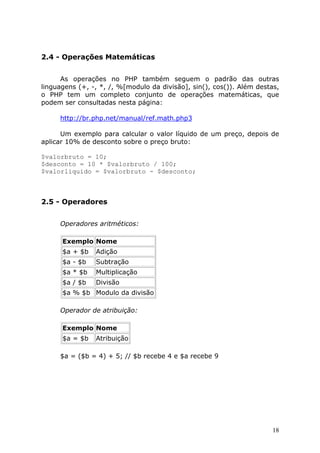 2.4 - Operações Matemáticas
As operações no PHP também seguem o padrão das outras
linguagens (+, -, *, /, %[modulo da divisão], sin(), cos()). Além destas,
o PHP tem um completo conjunto de operações matemáticas, que
podem ser consultadas nesta página:
http://br.php.net/manual/ref.math.php3
Um exemplo para calcular o valor líquido de um preço, depois de
aplicar 10% de desconto sobre o preço bruto:
$valorbruto = 10;
$desconto = 10 * $valorbruto / 100;
$valorliquido = $valorbruto - $desconto;

2.5 - Operadores
Operadores aritméticos:
Exemplo Nome
$a + $b

Adição

$a - $b

Subtração

$a * $b

Multiplicação

$a / $b

Divisão

$a % $b Modulo da divisão
Operador de atribuição:
Exemplo Nome
$a = $b

Atribuição

$a = ($b = 4) + 5; // $b recebe 4 e $a recebe 9

18

 