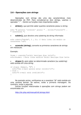 2.6 - Operações com strings
Operações com strings são uma das características mais
desenvolvidas do PHP. Para concatenar-se dois strings, usamos o
operador “.” - Dentre as funções mais importantes estão:
•

strlen(), que permite saber quantos caracteres possui a string:

echo "A palavra 'internet' possui " . strlen("internet") .
" caracteres ";
•

substr(), que devolve uma substring da string informada:

echo substr("abcde", 2 , 2); // Esta linha irá exibir os
caracteres "cd";
•
ucwords (string), converte os primeiros caracteres de strings
em maiúsculo.
Exemplo:
$nome = ucwords("valdir henrique dias leite");
echo($nome); //Esta linha exibirá Valdir Henrique Dias Leite
•
strpos (), para saber se determinado caractere (ou substring)
está contida em uma string:
if strpos ($email, "@") {
echo("Seu e-mail parece estar correto!n");
} else {
echo("O e-mail está inválidon");
}

No exemplo acima, verificamos se o caractere "@" está contida em
uma variável $email. Se estiver, exibe a primeira mensagem. Do
contrário, exibe a segunda.
Outras funções relacionadas à operações com strings podem ser
encontradas em
http://br.php.net/manual/ref.strings.html

20

 
