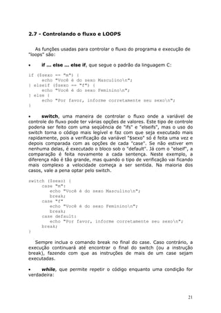 2.7 - Controlando o fluxo e LOOPS
As funções usadas para controlar o fluxo do programa e execução de
"loops" são:
•

if ... else ... else if, que segue o padrão da linguagem C:

if ($sexo == "m") {
echo "Você é do sexo Masculinon";
} elseif ($sexo == "f") {
echo "Você é do sexo Femininon";
} else {
echo "Por favor, informe corretamente seu sexon";
}
•
switch, uma maneira de controlar o fluxo onde a variável de
controle do fluxo pode ter várias opções de valores. Este tipo de controle
poderia ser feito com uma seqüência de "ifs" e "elseifs", mas o uso do
switch torna o código mais legível e faz com que seja executado mais
rapidamente, pois a verificação da variável "$sexo" só é feita uma vez e
depois comparada com as opções de cada "case". Se não estiver em
nenhuma delas, é executado o bloco sob o "default". Já com o "elseif", a
comparação é feita novamente a cada sentença. Neste exemplo, a
diferença não é tão grande, mas quando o tipo de verificação vai ficando
mais complexo a velocidade começa a ser sentida. Na maioria dos
casos, vale a pena optar pelo switch.
switch ($sexo) {
case "m":
echo "Você é do sexo Masculinon";
break;
case "f"
echo "Você é do sexo Femininon";
break;
case default:
echo "Por favor, informe corretamente seu sexon";
break;
}
Sempre inclua o comando break no final do case. Caso contrário, a
execução continuará até encontrar o final do switch (ou a instrução
break), fazendo com que as instruções de mais de um case sejam
executadas.
•
while, que permite repetir o código enquanto uma condição for
verdadeira:

21

 